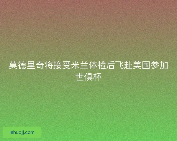 莫德里奇将接受米兰体检后飞赴美国参加世俱杯
