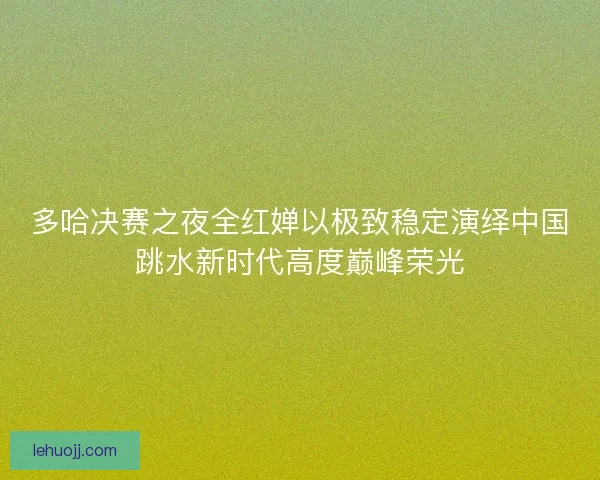 多哈决赛之夜全红婵以极致稳定演绎中国跳水新时代高度巅峰荣光