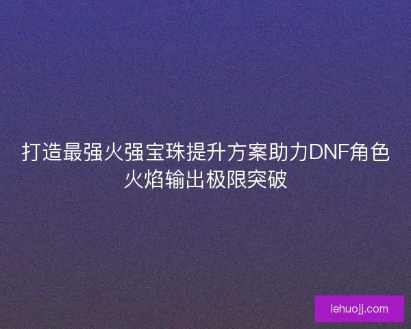 打造最强火强宝珠提升方案助力DNF角色火焰输出极限突破