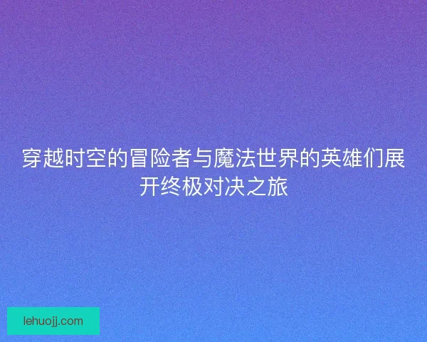 穿越时空的冒险者与魔法世界的英雄们展开终极对决之旅