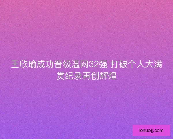 王欣瑜成功晋级温网32强 打破个人大满贯纪录再创辉煌