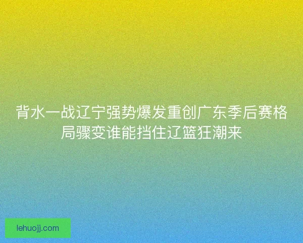 背水一战辽宁强势爆发重创广东季后赛格局骤变谁能挡住辽篮狂潮来