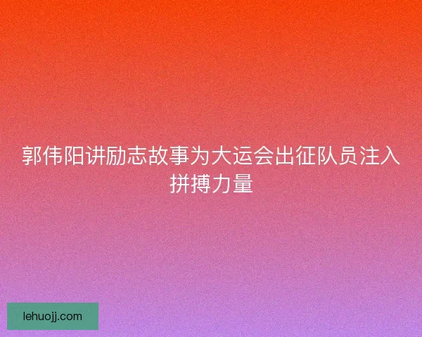 郭伟阳讲励志故事为大运会出征队员注入拼搏力量