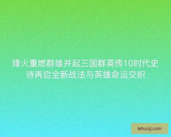 烽火重燃群雄并起三国群英传10时代史诗再启全新战法与英雄命运交织