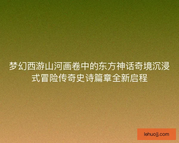 梦幻西游山河画卷中的东方神话奇境沉浸式冒险传奇史诗篇章全新启程