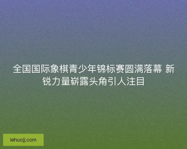 全国国际象棋青少年锦标赛圆满落幕 新锐力量崭露头角引人注目