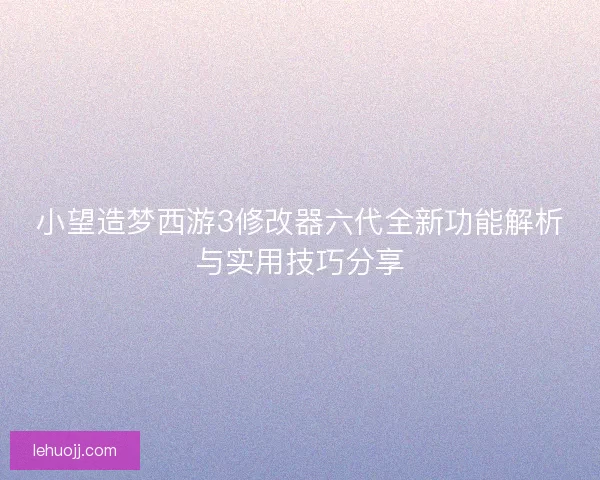 小望造梦西游3修改器六代全新功能解析与实用技巧分享