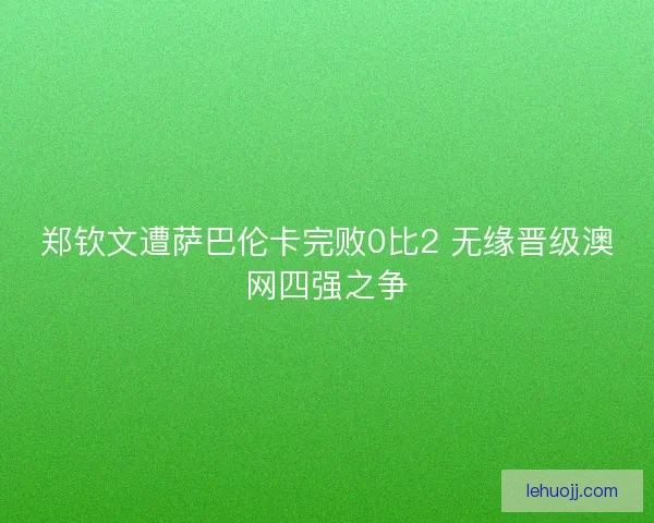 郑钦文遭萨巴伦卡完败0比2 无缘晋级澳网四强之争