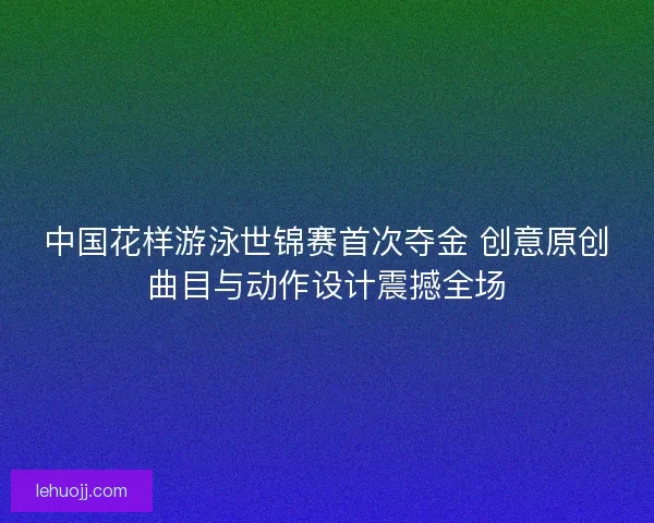 中国花样游泳世锦赛首次夺金 创意原创曲目与动作设计震撼全场