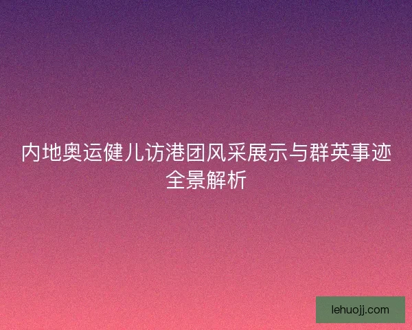 内地奥运健儿访港团风采展示与群英事迹全景解析